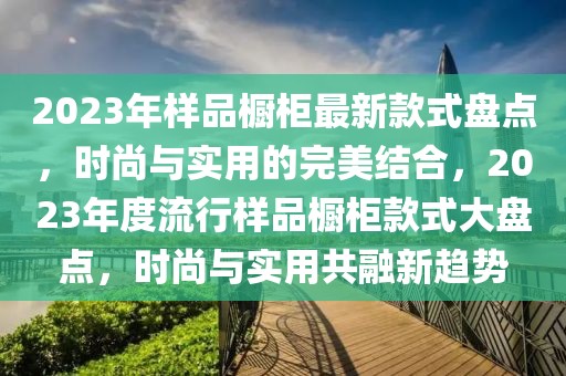 2023年樣品櫥柜最新款式盤點(diǎn)，時(shí)尚與實(shí)用的完美結(jié)合，2023年度流行樣品櫥柜款式大盤點(diǎn)，時(shí)尚與實(shí)用共融新趨勢(shì)