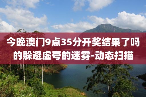 今晚澳門9點(diǎn)35分開獎(jiǎng)結(jié)果了嗎的躲避虛夸的迷霧-動(dòng)態(tài)掃描