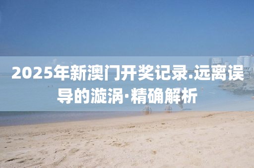 2025年新澳門開獎(jiǎng)記錄.遠(yuǎn)離誤導(dǎo)的漩渦·精確解析