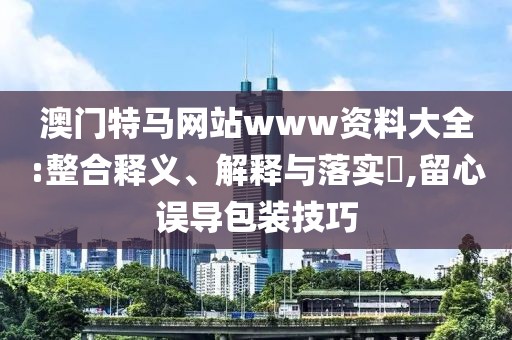 澳門特馬網(wǎng)站www資料大全:整合釋義、解釋與落實(shí)?,留心誤導(dǎo)包裝技巧