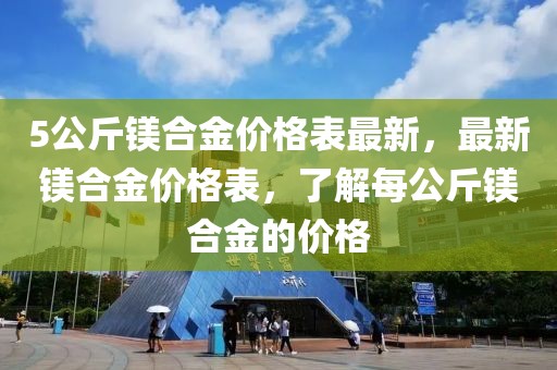 5公斤鎂合金價(jià)格表最新，最新鎂合金價(jià)格表，了解每公斤鎂合金的價(jià)格
