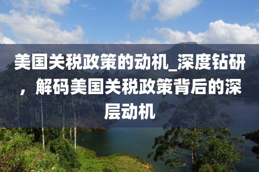 美國關(guān)稅政策的動機(jī)_深度鉆研，解碼美國關(guān)稅政策背后的深層動機(jī)
