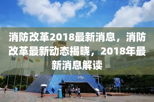 消防改革2018最新消息，消防改革最新動(dòng)態(tài)揭曉，2018年最新消息解讀