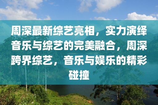 周深最新綜藝亮相，實(shí)力演繹音樂(lè)與綜藝的完美融合，周深跨界綜藝，音樂(lè)與娛樂(lè)的精彩碰撞