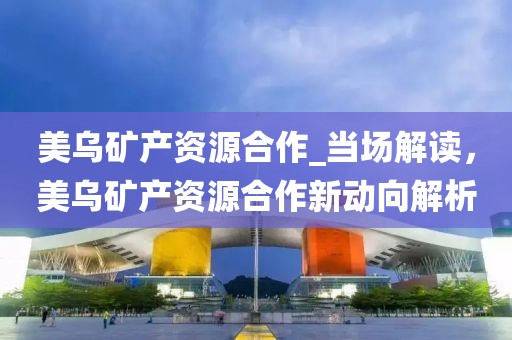 美烏礦產(chǎn)資源合作_當(dāng)場(chǎng)解讀，美烏礦產(chǎn)資源合作新動(dòng)向解析