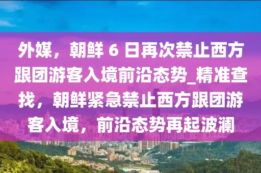 外媒，朝鮮 6 日再次禁止西方跟團游客入境前沿態(tài)勢_精準查找，朝鮮緊急禁止西方跟團游客入境，前沿態(tài)勢再起波瀾