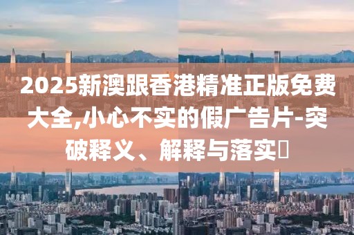 2025新澳跟香港精準正版免費大全,小心不實的假廣告片-突破釋義、解釋與落實?
