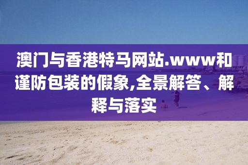 澳門與香港特馬網(wǎng)站.www和謹(jǐn)防包裝的假象,全景解答、解釋與落實(shí)