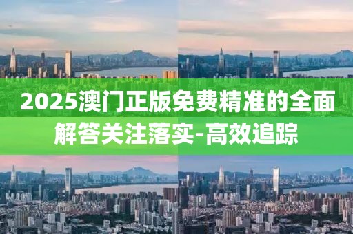 2025澳門正版免費(fèi)精準(zhǔn)的全面解答關(guān)注落實(shí)-高效追蹤
