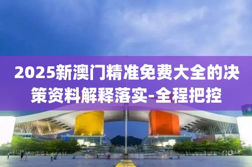 2025新澳門精準(zhǔn)免費大全的決策資料解釋落實-全程把控