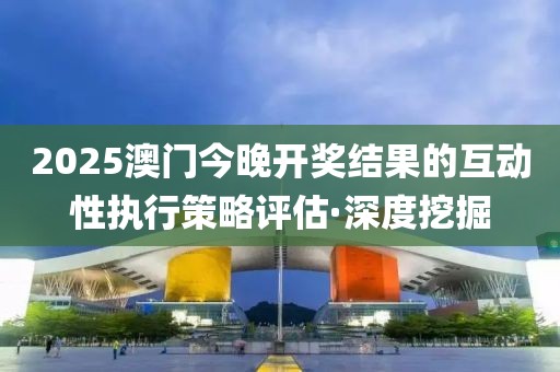 2025澳門今晚開獎結果的互動性執(zhí)行策略評估·深度挖掘