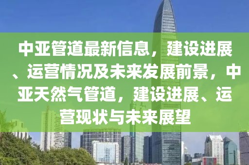 中亞管道最新信息，建設(shè)進(jìn)展、運(yùn)營情況及未來發(fā)展前景，中亞天然氣管道，建設(shè)進(jìn)展、運(yùn)營現(xiàn)狀與未來展望