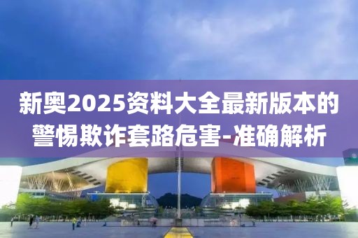 新奧2025資料大全最新版本的警惕欺詐套路危害-準確解析