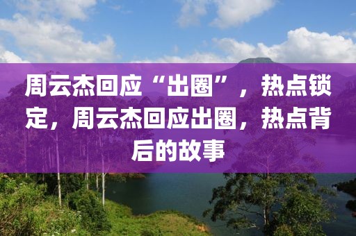 周云杰回應(yīng)“出圈”，熱點鎖定，周云杰回應(yīng)出圈，熱點背后的故事