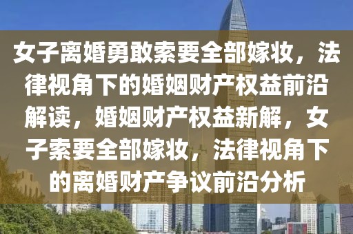 女子離婚勇敢索要全部嫁妝，法律視角下的婚姻財產權益前沿解讀，婚姻財產權益新解，女子索要全部嫁妝，法律視角下的離婚財產爭議前沿分析