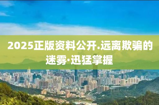 2025正版資料公開.遠(yuǎn)離欺騙的迷霧·迅猛掌握