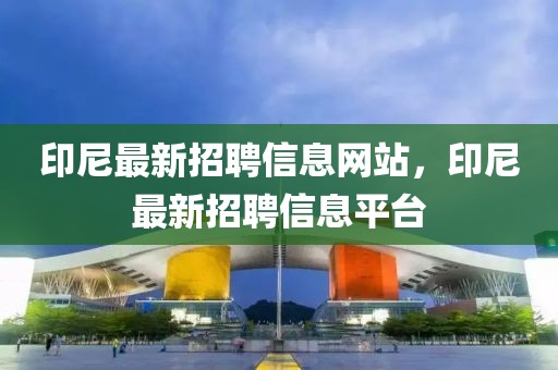 印尼最新招聘信息網(wǎng)站，印尼最新招聘信息平臺