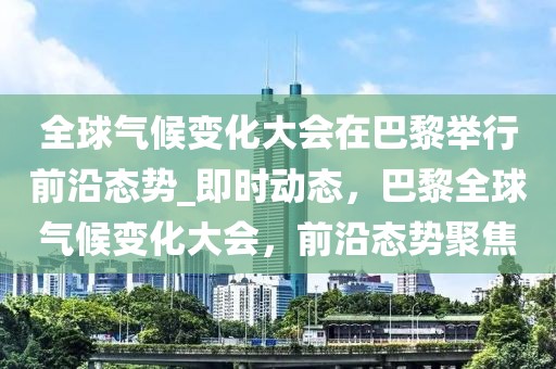 全球氣候變化大會(huì)在巴黎舉行前沿態(tài)勢(shì)_即時(shí)動(dòng)態(tài)，巴黎全球氣候變化大會(huì)，前沿態(tài)勢(shì)聚焦
