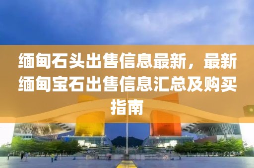 緬甸石頭出售信息最新，最新緬甸寶石出售信息匯總及購(gòu)買指南