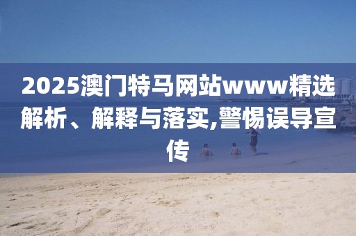 2025澳門(mén)特馬網(wǎng)站www精選解析、解釋與落實(shí),警惕誤導(dǎo)宣傳