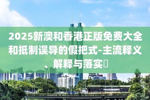 2025新澳和香港正版免費大全和抵制誤導(dǎo)的假把式-主流釋義、解釋與落實?