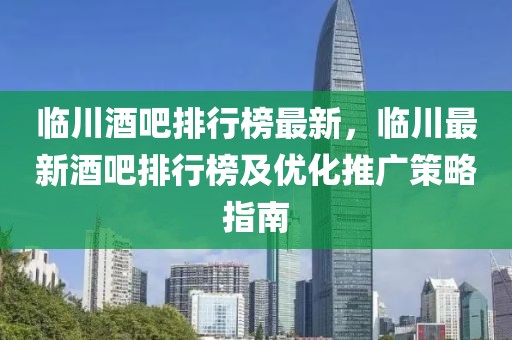臨川酒吧排行榜最新，臨川最新酒吧排行榜及優(yōu)化推廣策略指南