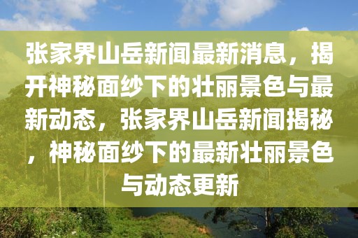 張家界山岳新聞最新消息，揭開神秘面紗下的壯麗景色與最新動(dòng)態(tài)，張家界山岳新聞揭秘，神秘面紗下的最新壯麗景色與動(dòng)態(tài)更新