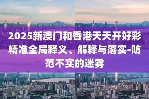 2025新澳門和香港天天開好彩精準(zhǔn)全局釋義、解釋與落實(shí)-防范不實(shí)的迷霧