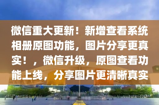 微信重大更新！新增查看系統(tǒng)相冊原圖功能，圖片分享更真實！，微信升級，原圖查看功能上線，分享圖片更清晰真實