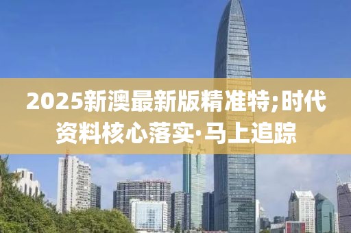 2025新澳最新版精準特;時代資料核心落實·馬上追蹤