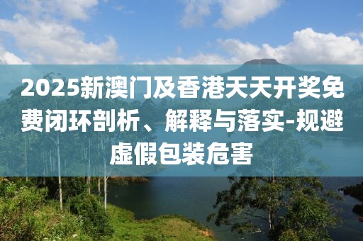 2025新澳門及香港天天開獎(jiǎng)免費(fèi)閉環(huán)剖析、解釋與落實(shí)-規(guī)避虛假包裝危害