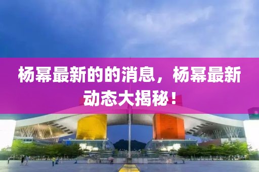 楊冪最新的的消息，楊冪最新動態(tài)大揭秘！