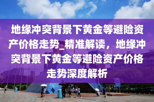 地緣沖突背景下黃金等避險資產(chǎn)價格走勢_精準解讀，地緣沖突背景下黃金等避險資產(chǎn)價格走勢深度解析
