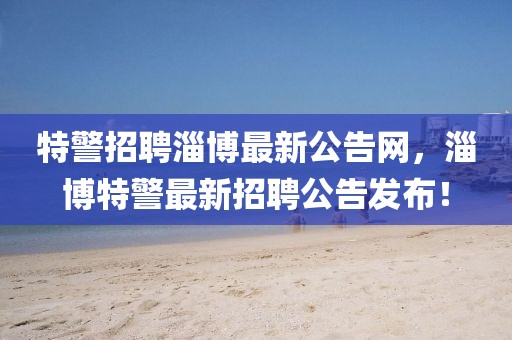 特警招聘淄博最新公告網(wǎng)，淄博特警最新招聘公告發(fā)布！