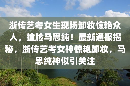 浙傳藝考女生現(xiàn)場卸妝驚艷眾人，撞臉馬思純！最新通報揭秘，浙傳藝考女神驚艷卸妝，馬思純神似引關(guān)注