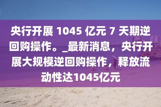 央行開展 1045 億元 7 天期逆回購操作。_最新消息，央行開展大規(guī)模逆回購操作，釋放流動性達1045億元