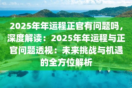 2025年年運(yùn)程正官有問題嗎，深度解讀：2025年年運(yùn)程與正官問題透視：未來挑戰(zhàn)與機(jī)遇的全方位解析