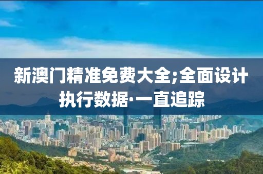 新澳門精準免費大全;全面設(shè)計執(zhí)行數(shù)據(jù)·一直追蹤