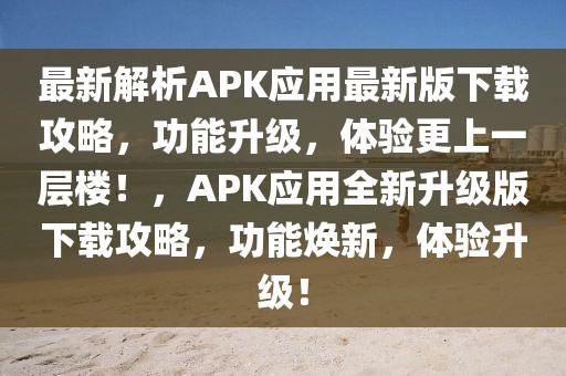 最新解析APK應用最新版下載攻略，功能升級，體驗更上一層樓！，APK應用全新升級版下載攻略，功能煥新，體驗升級！