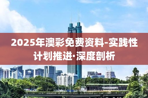 2025年澳彩免費(fèi)資料-實(shí)踐性計(jì)劃推進(jìn)·深度剖析