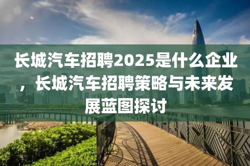 長(zhǎng)城汽車招聘2025是什么企業(yè)，長(zhǎng)城汽車招聘策略與未來(lái)發(fā)展藍(lán)圖探討
