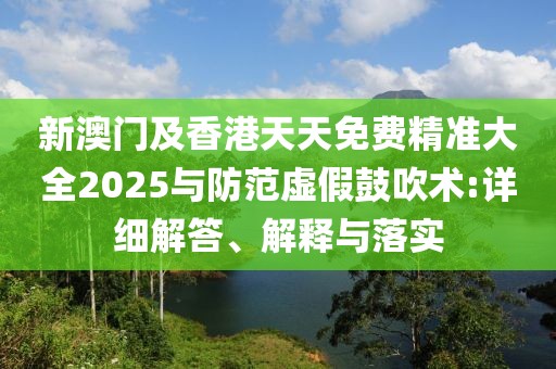 新澳門及香港天天免費(fèi)精準(zhǔn)大全2025與防范虛假鼓吹術(shù):詳細(xì)解答、解釋與落實(shí)