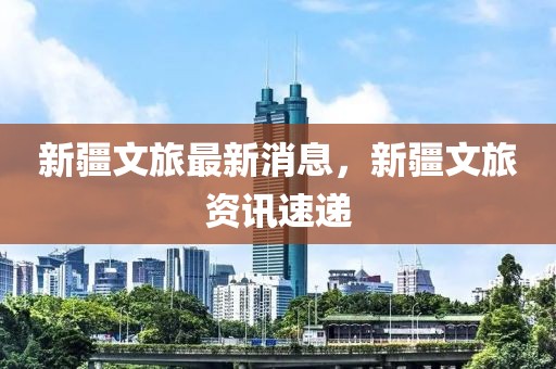 新疆文旅最新消息，新疆文旅資訊速遞