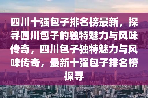 四川十強(qiáng)包子排名榜最新，探尋四川包子的獨(dú)特魅力與風(fēng)味傳奇，四川包子獨(dú)特魅力與風(fēng)味傳奇，最新十強(qiáng)包子排名榜探尋
