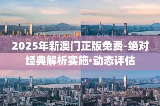 2025年新澳門正版免費-絕對經(jīng)典解析實施·動態(tài)評估
