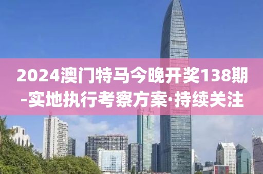 2024澳門特馬今晚開獎(jiǎng)138期-實(shí)地執(zhí)行考察方案·持續(xù)關(guān)注