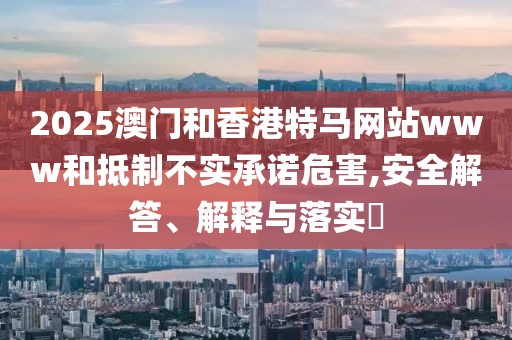 2025澳門和香港特馬網(wǎng)站www和抵制不實承諾危害,安全解答、解釋與落實?