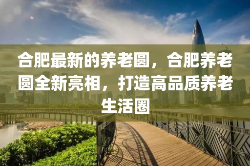 合肥最新的養(yǎng)老圓，合肥養(yǎng)老圓全新亮相，打造高品質(zhì)養(yǎng)老生活圈