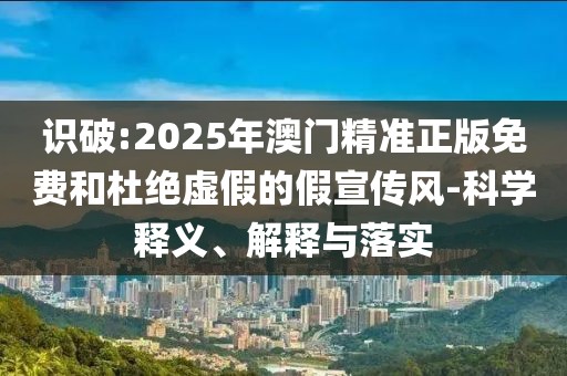 識破:2025年澳門精準(zhǔn)正版免費和杜絕虛假的假宣傳風(fēng)-科學(xué)釋義、解釋與落實