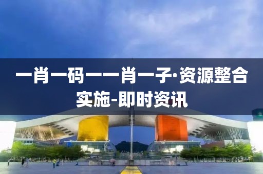 一肖一碼一一肖一子·資源整合實(shí)施-即時(shí)資訊